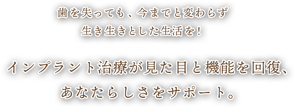 歯を失っても、今までと変わらず生き生きとした生活を！
インプラント治療が見た目と機能を回復、あなたらしさをサポート。